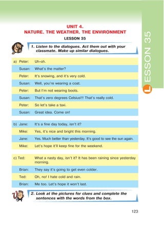 L
123
LESSON 35
1. Listen to the dialogues. Act them out with your
classmate. Make up similar dialogues.
a) Peter: Uh-oh.
Susan: What’s the matter?
Peter: It’s snowing, and it’s very cold.
Susan: Well, you’re wearing a coat.
Peter: But I’m not wearing boots.
Susan: That’s zero degrees Celsius!!! That’s really cold.
Peter: So let’s take a taxi.
Susan: Great idea. Come on!
b) Jane: It’s a fine day today, isn’t it?
Mike: Yes, it’s nice and bright this morning.
Jane: Yes. Much better than yesterday. It’s good to see the sun again.
Mike: Let’s hope it’ll keep fine for the weekend.
c) Ted: What a nasty day, isn’t it? It has been raining since yesterday
morning.
Brian: They say it’s going to get even colder.
Ted: Oh, no! I hate cold and rain.
Brian: Me too. Let’s hope it won’t last.
2. Look at the pictures for clues and complete the
sentences with the words from the box.
ESSON35
UNIT 4.
NATURE. THE WEATHER. THE ENVIRONMENT
 