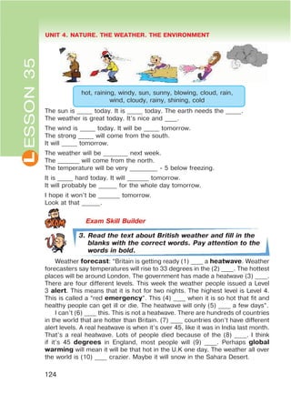 L UNIT 4. NATURE. THE WEATHER. THE ENVIRONMENT
124
ESSON35
hot, raining, windy, sun, sunny, blowing, cloud, rain,
wind, cloudy, rainy, shining, cold
The sun is _____ today. It is _____ today. The earth needs the _____.
The weather is great today. It’s nice and ____.
The wind is _____ today. It will be _____ tomorrow.
The strong _____ will come from the south.
It will _____ tomorrow.
The weather will be ________ next week.
The _______ will come from the north.
The temperature will be very _________ - 5 below freezing.
It is _____ hard today. It will _______ tomorrow.
It will probably be ______ for the whole day tomorrow.
I hope it won’t be _______ tomorrow.
Look at that ______.
3. Read the text about British weather and fill in the
blanks with the correct words. Pay attention to the
words in bold.
Weather forecast: “Britain is getting ready (1) ____ a heatwave. Weather
forecasters say temperatures will rise to 33 degrees in the (2) ____. The hottest
places will be around London. The government has made a heatwave (3) ____.
There are four different levels. This week the weather people issued a Level
3 alert. This means that it is hot for two nights. The highest level is Level 4.
This is called a “red emergency”. This (4) ____ when it is so hot that fit and
healthy people can get ill or die. The heatwave will only (5) ____ a few days”.
I can’t (6) ____ this. This is not a heatwave. There are hundreds of countries
in the world that are hotter than Britain. (7) ____ countries don’t have different
alert levels. A real heatwave is when it’s over 45, like it was in India last month.
That’s a real heatwave. Lots of people died because of the (8) ____. I think
if it’s 45 degrees in England, most people will (9) ____. Perhaps global
warming will mean it will be that hot in the U.K one day. The weather all over
the world is (10) ____ crazier. Maybe it will snow in the Sahara Desert.
 