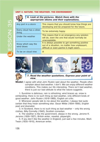 L UNIT 4. NATURE. THE WEATHER. THE ENVIRONMENT
126
6. Look at the pictures. Match them with the
appropriate idioms and their explanations.
Any port in a storm This means that you should know how things are
developing and be prepared for the future.
Every cloud has a silver
lining
To be extremely happy
Under the weather
This means that in an emergency any solution
will do, even the one that would normally be
unacceptable.
Know which way the
wind blows
It is always possible to get something positive
out of a situation, no matter how unpleasant,
difficult or even painful it might seem.
To be on cloud nine ill
7. Read the weather quotations. Express your point of
view.
Model: I agree with what John Ruskin said about the weather. People often
complain about bad weather. I don’t. We can enjoy different weather
conditions. This makes our life interesting. There isn’t bad weather,
there is just our bad attitude to what the nature suggests.
1. Sunshine is delicious, rain is refreshing, wind braces up, snow is
exhilarating; there is no such thing as bad weather, only different kinds of
good weather. John Ruskin (1819-1900), English art critic.
2. Whenever people talk to me about the weather, I always feel quite
certain that they mean something else. Oscar Wilde (1854-1900), English
poet and dramatist.
3. In Scotland, there is no such thing as bad weather – only the wrong
clothes. Billy Connelly (1942), Scottish comedian.
4. The weather is like the government, always in the wrong. Jerome K.
Jerome (1859-1927), British writer, novelist, playwright.
5. If you don’t like the weather in England, just wait a few minutes. Mark
Twain (1835-1910), American writer.
ESSON35
 