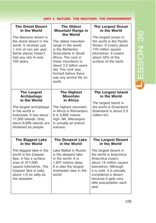 L
UNIT 4. NATURE. THE WEATHER. THE ENVIRONMENT
129
ESSON36
The Driest Desert
in the World
The Atacama desert is
the driest desert in the
world. It receives just
1 mm of rain per year.
Some places haven’t
had any rain in over
100 years.
The Oldest
Mountain Range in
the World
The oldest mountain
range in the world
is the Barberton
Greenstone in South
Africa. The rock in
these mountains is
about 3.2 billion years
old. The rock was
formed before there
was any animal life on
earth.
The Largest Ocean
in the World
The largest ocean in
the world is the Pacific
Ocean. It covers about
170 million square
kilometres. It covers
about 32% of the
surface of the earth.
The Largest
Archipelago
in the World
The largest archipelago
in the world is
Indonesia. It has about
17,500 islands. Only
about 6,000 islands are
inhabited by people.
The Highest
Mountain
in Africa
The highest mountain
in Africa is Kilimanjaro.
It is 5,892 metres
high. Mt. Kilimanjaro
is actually an extinct
volcano.
The Largest Island
in the World
The largest island in
the world is Greenland.
Greenland is about 2.2
million km.
The Biggest Lake
in the World
The biggest lake in the
world is the Caspian
Sea. It has a surface
area of 371,000
square kilometres. The
Caspian Sea is salty,
about 1/3 as salty as
the seawater.
The Deepest Lake
in the World
Lake Baikal in Russia
is the deepest lake
in the world. It is
1,637 metres deep.
It is also the largest
freshwater lake in the
world.
The Largest Desert
in the World
The largest desert in
the world is Antarctica.
Antarctica covers
about 14 million square
kilometres. Although
it is cold, it is actually
considered a desert
because it gets very
little precipitation each
year.
 