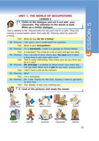 L
13
ESSON5
LESSON 5
1. Listen to the dialogue and act it out with your
classmate. Pay attention to the words in bold.
Make up a similar dialogue.
Ted is talking to Mr. Rooney who he has just met in a cafe. They are
having a conversation when Ted asks Mr. Rooney what he does for
a living ...
Ted: What do you do for a living?
Mr. Rooney: I am sorry I don’t understand the question.
Ted: What is your occupation?
Mr. Rooney: I’m a mechanic. I work in a garage on Oxford Street.
Ted: A mechanic? You must do a lot of work and get very dirty.
Mr. Rooney: Yes, I do lots of work. Every day I fix cars and it takes
a long time to get clean after work.
Ted: That is really interesting. How many cars do you think you
fix in a day?
Mr. Rooney: On average, I probably fix about seven cars every day.
I do get tired. What kind of job do you have, young man?
Ted: I don’t have a job at the moment.
Mr. Rooney: Why?
Ted: I’m a schoolboy.
Mr. Rooney: Oh, I see. Thanks for the chat, anyway. I have to get back
to work now.
Ted: Yes, thanks. It was nice meeting you.
2. Look at the pictures and study the words.
accountant architect astronomer author baker
barber builder butcher carpenter cashier
L
UNIT 1. THE WORLD OF OCCUPATIONS
 