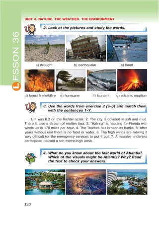 L UNIT 4. NATURE. THE WEATHER. THE ENVIRONMENT
130
2. Look at the pictures and study the words.
a) drought b) earthquake c) flood
d) forest fire/wildfire e) hurricane f) tsunami g) volcanic eruption
3. Use the words from exercise 2 (a-g) and match them
with the sentences 1-7.
1. It was 6.3 on the Richter scale. 2. The city is covered in ash and mud.
There is also a stream of molten lava. 3. “Katrina” is heading for Florida with
winds up to 170 miles per hour. 4. The Thames has broken its banks. 5. After
years without rain there is no food or water. 6. The high winds are making it
very difficult for the emergency services to put it out. 7. A massive undersea
earthquake caused a ten-metre-high wave.
4. What do you know about the lost world of Atlantis?
Which of the visuals might be Atlantis? Why? Read
the text to check your answers.
ESSON36
 