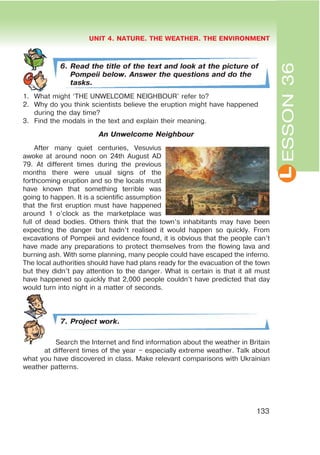 L
UNIT 4. NATURE. THE WEATHER. THE ENVIRONMENT
133
ESSON36
6. Read the title of the text and look at the picture of
Pompeii below. Answer the questions and do the
tasks.
1. What might ‘THE UNWELCOME NEIGHBOUR’ refer to?
2. Why do you think scientists believe the eruption might have happened
during the day time?
3. Find the modals in the text and explain their meaning.
An Unwelcome Neighbour
After many quiet centuries, Vesuvius
awoke at around noon on 24th August AD
79. At different times during the previous
months there were usual signs of the
forthcoming eruption and so the locals must
have known that something terrible was
going to happen. It is a scientific assumption
that the first eruption must have happened
around 1 o’clock as the marketplace was
full of dead bodies. Others think that the town’s inhabitants may have been
expecting the danger but hadn’t realised it would happen so quickly. From
excavations of Pompeii and evidence found, it is obvious that the people can’t
have made any preparations to protect themselves from the flowing lava and
burning ash. With some planning, many people could have escaped the inferno.
The local authorities should have had plans ready for the evacuation of the town
but they didn’t pay attention to the danger. What is certain is that it all must
have happened so quickly that 2,000 people couldn’t have predicted that day
would turn into night in a matter of seconds.
7. Project work.
Search the Internet and find information about the weather in Britain
at different times of the year – especially extreme weather. Talk about
what you have discovered in class. Make relevant comparisons with Ukrainian
weather patterns.
 