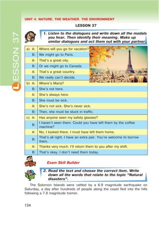 L UNIT 4. NATURE. THE WEATHER. THE ENVIRONMENT
134
ESSON37
LESSON 37
1. Listen to the dialogues and write down all the modals
you hear. Then identify their meaning. Make up
similar dialogues and act them out with your partner.
a) A: Where will you go for vacation?
B: We might go to Paris.
A: That’s a great city.
B: Or we might go to Canada.
A: That’s a great country.
B: We really can’t decide.
b) A: Where’s Maria?
B: She’s not here.
A: She’s always here.
B: She must be sick.
A: She’s not sick. She’s never sick.
B: Then, she must be stuck in traffic.
c) A: Has anyone seen my safety glasses?
B:
I haven’t seen them. Could you have left them by the coffee
machine?
A: No, I looked there. I must have left them home.
B:
That’s all right. I have an extra pair. You’re welcome to borrow
them.
A: Thanks very much. I’ll return them to you after my shift.
B: That’s okay. I don’t need them today.
2. Read the text and choose the correct item. Write
down all the words that relate to the topic œNatural
disastersB.
The Solomon Islands were rattled by a 6.9 magnitude earthquake on
Saturday, a day after hundreds of people along the coast fled into the hills
following a 7.8 magnitude tremor.
 