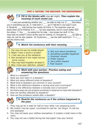 L
UNIT 4. NATURE. THE WEATHER. THE ENVIRONMENT
137
ESSON37
3. Fill in the blanks with may or might. Then explain the
meaning of each modal use.
1. I was just wondering whether you ____ be able to help me. 2. ____ God bless
you in everything you do. 3. I told them I ____ go if I felt like it, but wasn’t sure.
4. Students ____ only borrow four books at a time. 5. The examiner says we ____
leave when we’ve finished. 6. It ____ be very expensive, but it’s much better than
the others. 7. You ____ try asking her for help – she knows her stuff. 8. You ____
have told me earlier! I came all this way for nothing. 9. I thought he _____ be able to
help me, but he was useless. 10. Customers ___ use the staff washroom. 11. I ____
join the drama club.
4. Match the sentences with their meaning.
1. You may not use my mobile phone!
2. Might I have a word in private?
3. I may see you at the weekend.
4. She wondered if she might borrow
some money.
5. They may have forgotten all about it.
6. May I have your attention, please?
a. Not sure about something
b. Something possible happened
c. Emphatic refusal
d. Polite request
e. Very polite request
f. Past request
5. Work with your partner. Practise asking and
answering the questions.
1. What is a disaster?
2. Have you ever been in a disaster?
3. What are some different kinds of disasters?
4. What kind of disasters are common in your country?
5. What is the difference between a strong wind and a hurricane?
6. What is the difference between a tornado and a hurricane?
7. Are there ways we can prepare ourselves in advance to cope with disasters?
8. How are families affected by disasters?
9. How are the problems solved after a disaster?
6. Rewrite the sentences as if the actions happened in
the past.
1. They may go for a walk for half an hour while I am preparing lunch.
2. My mother may be upset. I promised to call her, but forgot. I’ll call her
and apologize.
3. You may not leave your clothes everywhere. It creates a total mess in the
room.
4. You may not use a tablet during the test paper! Use your brains!
 