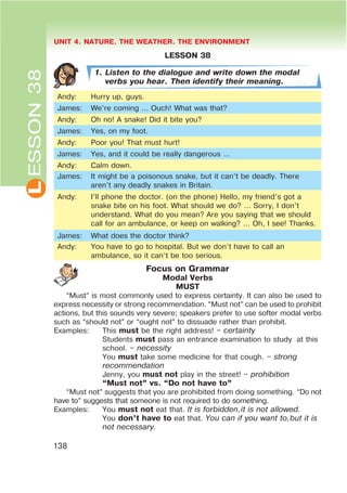 L UNIT 4. NATURE. THE WEATHER. THE ENVIRONMENT
138
ESSON38
LESSON 38
1. Listen to the dialogue and write down the modal
verbs you hear. Then identify their meaning.
Andy: Hurry up, guys.
James: We’re coming … Ouch! What was that?
Andy: Oh no! A snake! Did it bite you?
James: Yes, on my foot.
Andy: Poor you! That must hurt!
James: Yes, and it could be really dangerous …
Andy: Calm down.
James: It might be a poisonous snake, but it can’t be deadly. There
aren’t any deadly snakes in Britain.
Andy: I’ll phone the doctor. (on the phone) Hello, my friend’s got a
snake bite on his foot. What should we do? … Sorry, I don’t
understand. What do you mean? Are you saying that we should
call for an ambulance, or keep on walking? … Oh, I see! Thanks.
James: What does the doctor think?
Andy: You have to go to hospital. But we don’t have to call an
ambulance, so it can’t be too serious.
Focus on Grammar
Modal Verbs
MUST
“Must” is most commonly used to express certainty. It can also be used to
express necessity or strong recommendation. “Must not” can be used to prohibit
actions, but this sounds very severe; speakers prefer to use softer modal verbs
such as “should not” or “ought not” to dissuade rather than prohibit.
Examples: This must be the right address! – certainty
Students must pass an entrance examination to study at this
school. – necessity
You must take some medicine for that cough. – strong
recommendation
Jenny, you must not play in the street! – prohibition
œMust notB vs. œDo not have toB
“Must not” suggests that you are prohibited from doing something. “Do not
have to” suggests that someone is not required to do something.
Examples: You must not eat that. It is forbidden,it is not allowed.
You don’t have to eat that. You can if you want to,but it is
not necessary.
 