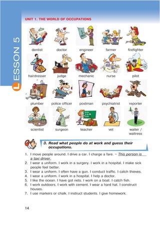 L
14
UNIT 1. THE WORLD OF OCCUPATIONS
dentist doctor engineer farmer firefighter
hairdresser judge mechanic nurse pilot
plumber police officer postman psychiatrist reporter
scientist surgeon teacher vet waiter /
waitress
3. Read what people do at work and guess their
occupations.
1. I move people around. I drive a car. I charge a fare. – This person is
a taxi driver.
2. I wear a uniform. I work in a surgery. I work in a hospital. I make sick
people feel better.
3. I wear a uniform. I often have a gun. I conduct traffic. I catch thieves.
4. I wear a uniform. I work in a hospital. I help a doctor.
5. I like the ocean. I have got nets. I work on a boat. I catch fish.
6. I work outdoors. I work with cement. I wear a hard hat. I construct
houses.
7. I use markers or chalk. I instruct students. I give homework.
ESSON5
 
