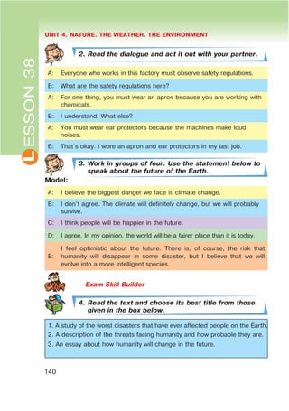 L UNIT 4. NATURE. THE WEATHER. THE ENVIRONMENT
140
ESSON38
2. Read the dialogue and act it out with your partner.
A: Everyone who works in this factory must observe safety regulations.
B: What are the safety regulations here?
A: For one thing, you must wear an apron because you are working with
chemicals.
B: I understand. What else?
A: You must wear ear protectors because the machines make loud
noises.
B: That’s okay. I wore an apron and ear protectors in my last job.
3. Work in groups of four. Use the statement below to
speak about the future of the Earth.
Model:
A: I believe the biggest danger we face is climate change.
B: I don’t agree. The climate will definitely change, but we will probably
survive.
C: I think people will be happier in the future.
D: I agree. In my opinion, the world will be a fairer place than it is today.
E:
I feel optimistic about the future. There is, of course, the risk that
humanity will disappear in some disaster, but I believe that we will
evolve into a more intelligent species.
4. Read the text and choose its best title from those
given in the box below.
1. A study of the worst disasters that have ever affected people on the Earth.
2. A description of the threats facing humanity and how probable they are.
3. An essay about how humanity will change in the future.
 