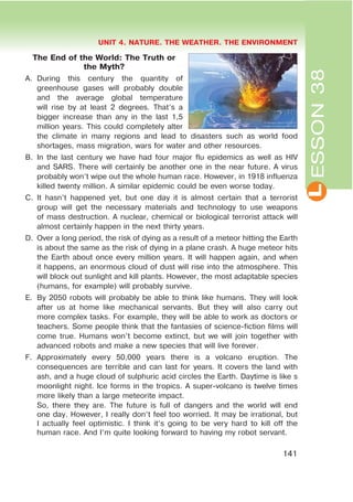 L
UNIT 4. NATURE. THE WEATHER. THE ENVIRONMENT
141
ESSON38
The End of the World: The Truth or
the Myth?
A. During this century the quantity of
greenhouse gases will probably double
and the average global temperature
will rise by at least 2 degrees. That’s a
bigger increase than any in the last 1,5
million years. This could completely alter
the climate in many regions and lead to disasters such as world food
shortages, mass migration, wars for water and other resources.
B. In the last century we have had four major flu epidemics as well as HIV
and SARS. There will certainly be another one in the near future. A virus
probably won’t wipe out the whole human race. However, in 1918 influenza
killed twenty million. A similar epidemic could be even worse today.
C. It hasn’t happened yet, but one day it is almost certain that a terrorist
group will get the necessary materials and technology to use weapons
of mass destruction. A nuclear, chemical or biological terrorist attack will
almost certainly happen in the next thirty years.
D. Over a long period, the risk of dying as a result of a meteor hitting the Earth
is about the same as the risk of dying in a plane crash. A huge meteor hits
the Earth about once every million years. It will happen again, and when
it happens, an enormous cloud of dust will rise into the atmosphere. This
will block out sunlight and kill plants. However, the most adaptable species
(humans, for example) will probably survive.
E. By 2050 robots will probably be able to think like humans. They will look
after us at home like mechanical servants. But they will also carry out
more complex tasks. For example, they will be able to work as doctors or
teachers. Some people think that the fantasies of science-fiction films will
come true. Humans won’t become extinct, but we will join together with
advanced robots and make a new species that will live forever.
F. Approximately every 50,000 years there is a volcano eruption. The
consequences are terrible and can last for years. It covers the land with
ash, and a huge cloud of sulphuric acid circles the Earth. Daytime is like s
moonlight night. Ice forms in the tropics. A super-volcano is twelve times
more likely than a large meteorite impact.
So, there they are. The future is full of dangers and the world will end
one day. However, I really don’t feel too worried. It may be irrational, but
I actually feel optimistic. I think it’s going to be very hard to kill off the
human race. And I’m quite looking forward to having my robot servant.
 