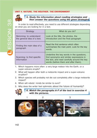 L UNIT 4. NATURE. THE WEATHER. THE ENVIRONMENT
142
ESSON38
5. Study the information about reading strategies and
then answer the questions using the given strategies.
In order to read effectively, you need to use different strategies depending
on what you are looking for in a text.
Strategy What do you do?
Skimming: to understand
the general idea of a text.
Look at the title, the photos, the
introduction and the final paragraph.
Finding the main idea of a
paragraph
Read the first sentence which often
summarises the main point. Look for the key
words.
Scanning: to find specific
information
Underline the key words in the questions,
find synonyms and similar expressions in
the text, and read carefully around the key
words (before them and after them).
1. Which happens more often: a very large meteor hits the Earth, or a
super-volcano erupts?
2. What will happen after both a meteorite impact and a super-volcano
eruption?
3. Which species will probably not die out completely after a large meteorite
impact?
4. When will robots’ minds be similar to ours?
5. Why does the writer feel optimistic about the future of humanity?
6. Match the paragraphs A-F of the text in exercise 4
with the pictures.
1 2 3
 