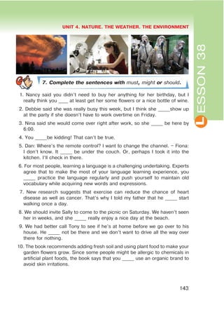 L
UNIT 4. NATURE. THE WEATHER. THE ENVIRONMENT
143
ESSON38
7. Complete the sentences with must,might or should.
4 5 6
7. Complete the sentences with must, might or should.
1. Nancy said you didn’t need to buy her anything for her birthday, but I
really think you ____ at least get her some flowers or a nice bottle of wine.
2. Debbie said she was really busy this week, but I think she _____show up
at the party if she doesn’t have to work overtime on Friday.
3. Nina said she would come over right after work, so she _____ be here by
6:00.
4. You _____be kidding! That can’t be true.
5. Dan: Where’s the remote control? I want to change the channel. – Fiona:
I don’t know. It _____ be under the couch. Or, perhaps I took it into the
kitchen. I’ll check in there.
6. For most people, learning a language is a challenging undertaking. Experts
agree that to make the most of your language learning experience, you
_____ practice the language regularly and push yourself to maintain old
vocabulary while acquiring new words and expressions.
7. New research suggests that exercise can reduce the chance of heart
disease as well as cancer. That’s why I told my father that he _____ start
walking once a day.
8. We should invite Sally to come to the picnic on Saturday. We haven’t seen
her in weeks, and she _____ really enjoy a nice day at the beach.
9. We had better call Tony to see if he’s at home before we go over to his
house. He _____ not be there and we don’t want to drive all the way over
there for nothing.
10. The book recommends adding fresh soil and using plant food to make your
garden flowers grow. Since some people might be allergic to chemicals in
artificial plant foods, the book says that you _____ use an organic brand to
avoid skin irritations.
 