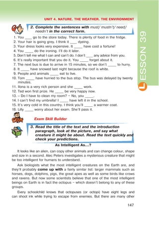 L
UNIT 4. NATURE. THE WEATHER. THE ENVIRONMENT
147
ESSON39
2. Complete the sentences with must/ mustn’t/ need/
needn’t in the correct form.
1. You ____ go to the store today. There is plenty of food in the fridge.
2. Your hair is going grey. I think it ____ dyeing.
3. Your dress looks very expensive. It _____ have cost a fortune!
4. You _____ do the ironing. I’ll do it later.
5. Don’t tell me what I can and can’t do. I don’t ____ any advice from you.
6. It’s really important that you do it. You _____ forget about it.
7. The next bus is due to arrive in 15 minutes, so we don’t _____ to hurry.
8. It _____ have snowed last night because the roof is white.
9. People and animals _____ eat to live.
10. Tom _____ have hurried to the bus stop. The bus was delayed by twenty
minutes.
11. Ilona is a very rich person and she _____ work.
12. Ted won first prize. He _____ be very happy now.
13. – Do I have to clean my room? – No, you _____.
14. I can’t find my umbrella! I _____ have left it in the school.
15. It’s very cold in this country. I think you’ll _____ a warmer coat.
16. Lilly _____ worry about her exam. She’ll pass it.
3. Read the title of the text and the introduction
paragraph, look at the picture, and say what
creature it might be about. Read the text quickly and
check your predictions.
As Intelligent As…?
It looks like an alien, can copy other animals and can change colour, shape
and size in a second. Alec Peters investigates a mysterious creature that might
be too intelligent for humans to understand.
Ask biologists what the most intelligent creatures on the Earth are, and
they’ll probably come up with a fairly similar list: larger mammals such as
horses, dogs, dolphins, pigs, the great apes as well as some birds like crows
and ravens. But now some scientists believe that one of the most intelligent
beings on Earth is in fact the octopus – which doesn’t belong to any of these
groups.
Every schoolchild knows that octopuses (or octopi) have eight legs and
can shoot ink while trying to escape from enemies. But there are many other
 