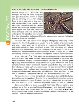L UNIT 4. NATURE. THE WEATHER. THE ENVIRONMENT
148
ESSON39
unusual things about octopuses. For
example, the legs of some octopuses
can grow to over nine metres in length
and are extremely strong. If an octopus
loses a leg, it can grow a new one. It
also has three hearts and complex eyes.
Octopuses have extremely soft, flexible
bodies and can escape through holes not
much bigger than their eyes. There are
many biologists who have stories about
walking into the laboratory after lunch to
find their octopus that had escaped from its aquarium and was now hiding in a
teapot or climbing a bookshelf!
However, little was known about octopus intelligence. There are several
reasons for this. Firstly, octopuses usually live at the bottom of a river mouths
and seas – areas which are not attractive to researchers. Secondly, they are
not social animals so it can be difficult to study their interaction with others.
Perhaps most importantly, octopus intelligence is not easy for humans to
understand. When we observe mammals such as rats or dogs we can often
instinctively understand their behaviour. Octopuses, however, seem like aliens.
In the 1950s, the US Air Force sponsored scientists to study the way octopuses
use their brains. They hoped that they could use this knowledge to help them build
better computers. However, their brains were so complex that the scientists gave
up quickly. And even today the octopus brain is a mystery. Octopuses have a very
complex nervous system and recent research suggests that they have some of
their intelligence inside each arm, which means that each arm can “think” for itself.
It also appears that they have good memories, perhaps similar to a cat’s. Some
octopuses in laboratories seem to play with objects as if they were toys – a sure
sign of intelligence. Others could pick up complicated skills like opening jars.
Perhaps the most striking thing about octopuses is their ability to change
their colour and body pattern. They do this to camouflage themselves and also
to communicate with others. They can completely change their appearance in
less than a second. It can change its skin to look like rocks, sand or plankton.
Some scientists have even suggested that these different patterns and
colours are in fact a very sophisticated language – and that each design is
a different verb, adjective or noun. But nobody has been able to work out
what they might be saying. It seems like the problem isn’t the limitation of the
animals… but the limitation of humans!
 
