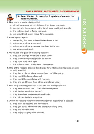 L
UNIT 4. NATURE. THE WEATHER. THE ENVIRONMENT
149
ESSON39
4. Read the text in exercise 3 again and choose the
correct answer.
1. Now some scientists believe that
a. all octopuses are more intelligent than larger mammals.
b. we can add the octopus to the list of most intelligent animals.
c. the octopus isn’t in fact a mammal.
d. we should find a new group for octopuses.
2. An octopus’s eye is
a. something that even schoolchildren know about.
b. rather unusual for a mammal.
c. rather unusual for a creature that lives in the sea.
d. not very complicated.
3. Octopuses are good at escaping because
a. they can change the shape of their body.
b. they choose surprising places to hide in.
c. they have very small eyes.
d. the scientists who study them often go out.
4. One of the reasons that we didn’t know how intelligent octopuses are until
recently was that
a. they live in places where researchers don’t like going.
b. they don’t like being observed.
c. they don’t like socializing with humans.
d. they are so different from other animals we know.
5. One thing that suggests that octopuses are intelligent is that
a. they were smarter than US Air Force computers.
b. their brains are similar to cats’.
c. they learn how to do complicated tasks.
d. the octopus brain is a mystery.
6. One of the reasons octopuses often change their appearance is because
a. they want to become less noticeable.
b. they get bored when they are eating for a long time.
c. they are very talkative.
d. they enjoy copying other animals.
 