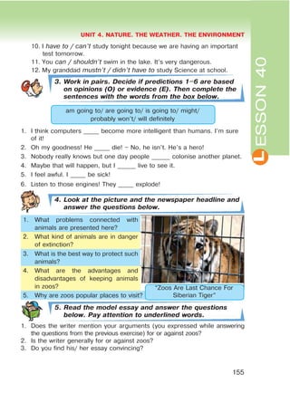 L
UNIT 4. NATURE. THE WEATHER. THE ENVIRONMENT
155
ESSON40
10. I have to / can’t study tonight because we are having an important
test tomorrow.
11. You can / shouldn’t swim in the lake. It’s very dangerous.
12. My granddad mustn’t / didn’t have to study Science at school.
3. Work in pairs. Decide if predictions 1$6 are based
on opinions (O) or evidence (E). Then complete the
sentences with the words from the box below.
am going to/ are going to/ is going to/ might/
probably won’t/ will definitely
1. I think computers _____ become more intelligent than humans. I’m sure
of it!
2. Oh my goodness! He _____ die! – No, he isn’t. He’s a hero!
3. Nobody really knows but one day people ______ colonise another planet.
4. Maybe that will happen, but I ______ live to see it.
5. I feel awful. I _____ be sick!
6. Listen to those engines! They _____ explode!
4. Look at the picture and the newspaper headline and
answer the questions below.
1. What problems connected with
animals are presented here?
2. What kind of animals are in danger
of extinction?
3. What is the best way to protect such
animals?
4. What are the advantages and
disadvantages of keeping animals
in zoos?
5. Why are zoos popular places to visit?
5. Read the model essay and answer the questions
below. Pay attention to underlined words.
1. Does the writer mention your arguments (you expressed while answering
the questions from the previous exercise) for or against zoos?
2. Is the writer generally for or against zoos?
3. Do you find his/ her essay convincing?
“Zoos Are Last Chance For
Siberian Tiger”
 