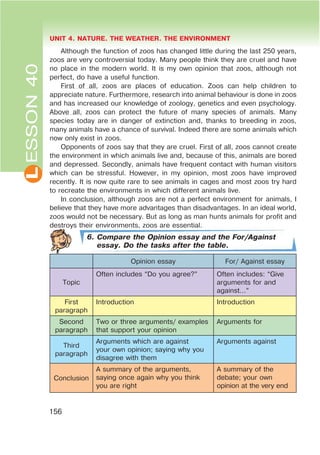 L UNIT 4. NATURE. THE WEATHER. THE ENVIRONMENT
156
ESSON40
Although the function of zoos has changed little during the last 250 years,
zoos are very controversial today. Many people think they are cruel and have
no place in the modern world. It is my own opinion that zoos, although not
perfect, do have a useful function.
First of all, zoos are places of education. Zoos can help children to
appreciate nature. Furthermore, research into animal behaviour is done in zoos
and has increased our knowledge of zoology, genetics and even psychology.
Above all, zoos can protect the future of many species of animals. Many
species today are in danger of extinction and, thanks to breeding in zoos,
many animals have a chance of survival. Indeed there are some animals which
now only exist in zoos.
Opponents of zoos say that they are cruel. First of all, zoos cannot create
the environment in which animals live and, because of this, animals are bored
and depressed. Secondly, animals have frequent contact with human visitors
which can be stressful. However, in my opinion, most zoos have improved
recently. It is now quite rare to see animals in cages and most zoos try hard
to recreate the environments in which different animals live.
In conclusion, although zoos are not a perfect environment for animals, I
believe that they have more advantages than disadvantages. In an ideal world,
zoos would not be necessary. But as long as man hunts animals for profit and
destroys their environments, zoos are essential.
6. Compare the Opinion essay and the For/Against
essay. Do the tasks after the table.
Opinion essay For/ Against essay
Topic
Often includes “Do you agree?” Often includes: “Give
arguments for and
against…”
First
paragraph
Introduction Introduction
Second
paragraph
Two or three arguments/ examples
that support your opinion
Arguments for
Third
paragraph
Arguments which are against
your own opinion; saying why you
disagree with them
Arguments against
Conclusion
A summary of the arguments,
saying once again why you think
you are right
A summary of the
debate; your own
opinion at the very end
 