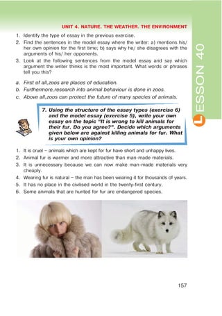L
UNIT 4. NATURE. THE WEATHER. THE ENVIRONMENT
157
ESSON40
1. Identify the type of essay in the previous exercise.
2. Find the sentences in the model essay where the writer: a) mentions his/
her own opinion for the first time; b) says why he/ she disagrees with the
arguments of his/ her opponents.
3. Look at the following sentences from the model essay and say which
argument the writer thinks is the most important. What words or phrases
tell you this?
a. First of all,zoos are places of education.
b. Furthermore,research into animal behaviour is done in zoos.
c. Above all,zoos can protect the future of many species of animals.
7. Using the structure of the essay types (exercise 6)
and the model essay (exercise 5), write your own
essay on the topic œIt is wrong to kill animals for
their fur. Do you agree?B. Decide which arguments
given below are against killing animals for fur. What
is your own opinion?
1. It is cruel – animals which are kept for fur have short and unhappy lives.
2. Animal fur is warmer and more attractive than man-made materials.
3. It is unnecessary because we can now make man-made materials very
cheaply.
4. Wearing fur is natural – the man has been wearing it for thousands of years.
5. It has no place in the civilised world in the twenty-first century.
6. Some animals that are hunted for fur are endangered species.
 