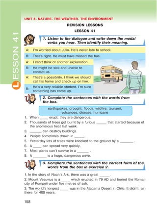 L UNIT 4. NATURE. THE WEATHER. THE ENVIRONMENT
158
ESSON41
REVISION LESSONS
LESSON 41
1. Listen to the dialogue and write down the modal
verbs you hear. Then identify their meaning.
A: I’m worried about Julio. He’s never late to school.
B: That’s right. He must have missed the bus.
A: I can’t think of another explanation.
B: He might be sick and unable to
contact us.
A: That’s a possibility. I think we should
call his home and check up on him.
B:
He’s a very reliable student. I’m sure
something has come up.
2. Complete the sentences with the words from
the box.
earthquakes, drought, floods, wildfire, tsunami,
volcanoes, disease, hurricane
1. When _____ erupt, they are dangerous.
2. Thousands of trees got burnt by a furious ______ that started because of
the anomalous heat last week.
3. _______ can destroy buildings.
4. People sometimes drown in ______.
5. Yesterday lots of trees were knocked to the ground by a ________ .
6. A _____ can spread very quickly.
7. Most plants can’t survive in a _______ .
8. A ________ is a huge, dangerous wave.
3. Complete the sentences with the correct form of the
words from the box in exercise 2.
1. In the story of Noah’s Ark, there was a great ______.
2. Mount Vesuvius is a _____ which erupted in 79 AD and buried the Roman
city of Pompeii under five metres of ash.
3. The world’s longest _____ was in the Atacama Desert in Chile. It didn’t rain
there for 400 years.
 