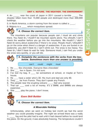 L
UNIT 4. NATURE. THE WEATHER. THE ENVIRONMENT
159
ESSON41
4. An ______ near the coast of Japan in 2011 caused a terrible _____. The
disaster killed more than 15,000 people and destroyed more than 300,000
buildings.
5. In North America, a storm coming from the ocean is called a _____.
6. Malaria is a _____ which mosquitoes spread.
4. Choose the correct item.
The mountains are popular because people can / must ski and climb
there. You have to / mustn’t do mountain sports alone. You should / can’t
check the weather before you go into the mountains. We mustn’t / don’t
have to worry about avalanches if there’s no snow. People must / shouldn’t
go on the snow when there’s a danger of avalanches. If you are buried in an
avalanche, you don’t have to / can’t climb out. The snow is too heavy. You
have to / don’t have to wait for help. Someone must / can find you under
the snow very quickly, or you will die.
5. Complete the sentences with the verbs from the box
below. Sometimes more than one answer is possible.
can’t could might must
1. He ____ like chocolate. Everyone likes chocolate!
2. She ____ live in Spain. I’m not sure.
3. I’ve lost my bag. It ____ be somewhere at school, or maybe at Tom’s
house.
4. He ____ have a sister who’s 30. His mum and dad are only 40.
5. They ___ be from France. They don’t speak any French.
6. The people near the erupting volcano _____ feel very scared.
7. That car ____ cost a lot of money. It’s a BMW, and BMWs are always
expensive.
8. She _____ play the piano. I don’t know.
6. Choose the correct item.
A Miserable Holiday
Unfortunately, when we went on holiday last month we had the worst
weather you could possibly imagine. The night we arrived there was a really
1. _____ fog and the pilot had to wait until it had cleared before he could land
the plane. On the ground, it was absolutely freezing. The temperature couldn’t
 