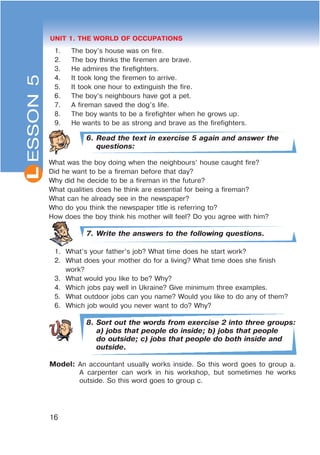 L
16
UNIT 1. THE WORLD OF OCCUPATIONSESSON5
1. The boy’s house was on fire.
2. The boy thinks the firemen are brave.
3. He admires the firefighters.
4. It took long the firemen to arrive.
5. It took one hour to extinguish the fire.
6. The boy’s neighbours have got a pet.
7. A fireman saved the dog’s life.
8. The boy wants to be a firefighter when he grows up.
9. He wants to be as strong and brave as the firefighters.
6. Read the text in exercise 5 again and answer the
questions:
What was the boy doing when the neighbours’ house caught fire?
Did he want to be a fireman before that day?
Why did he decide to be a fireman in the future?
What qualities does he think are essential for being a fireman?
What can he already see in the newspaper?
Who do you think the newspaper title is referring to?
How does the boy think his mother will feel? Do you agree with him?
7. Write the answers to the following questions.
1. What’s your father’s job? What time does he start work?
2. What does your mother do for a living? What time does she finish
work?
3. What would you like to be? Why?
4. Which jobs pay well in Ukraine? Give minimum three examples.
5. What outdoor jobs can you name? Would you like to do any of them?
6. Which job would you never want to do? Why?
8. Sort out the words from exercise 2 into three groups:
a) jobs that people do inside; b) jobs that people
do outside; c) jobs that people do both inside and
outside.
Model: An accountant usually works inside. So this word goes to group a.
A carpenter can work in his workshop, but sometimes he works
outside. So this word goes to group c.
 