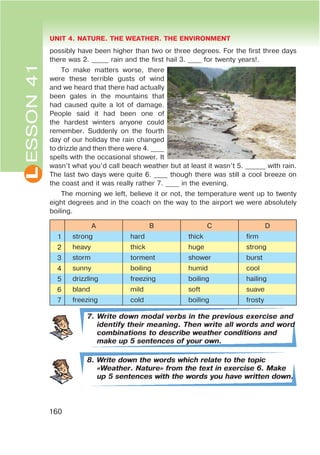 L UNIT 4. NATURE. THE WEATHER. THE ENVIRONMENT
160
possibly have been higher than two or three degrees. For the first three days
there was 2. _____ rain and the first hail 3. ____ for twenty years!.
To make matters worse, there
were these terrible gusts of wind
and we heard that there had actually
been gales in the mountains that
had caused quite a lot of damage.
People said it had been one of
the hardest winters anyone could
remember. Suddenly on the fourth
day of our holiday the rain changed
to drizzle and then there were 4. ____
spells with the occasional shower. It
wasn’t what you’d call beach weather but at least it wasn’t 5. ______ with rain.
The last two days were quite 6. ____ though there was still a cool breeze on
the coast and it was really rather 7. ____ in the evening.
The morning we left, believe it or not, the temperature went up to twenty
eight degrees and in the coach on the way to the airport we were absolutely
boiling.
A B C D
1 strong hard thick firm
2 heavy thick huge strong
3 storm torment shower burst
4 sunny boiling humid cool
5 drizzling freezing boiling hailing
6 bland mild soft suave
7 freezing cold boiling frosty
7. Write down modal verbs in the previous exercise and
identify their meaning. Then write all words and word
combinations to describe weather conditions and
make up 5 sentences of your own.
8. Write down the words which relate to the topic
&Weather. Nature[ from the text in exercise 6. Make
up 5 sentences with the words you have written down.
ESSON41
 
