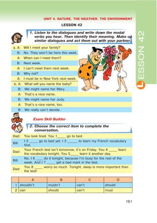L
UNIT 4. NATURE. THE WEATHER. THE ENVIRONMENT
161
ESSON42
LESSON 42
1. Listen to the dialogues and write down the modal
verbs you hear. Then identify their meaning. Make up
similar dialogues and act them out with your partner.
à. A: Will I meet your family?
B: No. They won’t be here this week.
A: When can I meet them?
B: Next week.
A: I can’t meet them next week.
B: Why not?
A: I must be in New York next week.
b. A: What will you name the baby?
B: We might name her Mary.
A: That’s a nice name.
B: We might name her Judy.
A: That’s a nice name, too.
B: We really can’t decide.
2. Choose the correct item to complete the
conversation.
Dad: You look tired. You 1_____ go to bed.
Bill:
I 2 _____ go to bed yet. I 3 ______ to learn my French vocabulary
first.
Dad:
Your French test isn’t tomorrow, it’s on Friday. You 4 _____ learn
the vocabulary tonight. You 5_____ learn it another day.
Bill:
No, I 6 ____ do it tonight, because I’m busy for the rest of the
week. And I 7 _____ get a bad mark in the test.
Dad:
You 8 _____ worry so much. Tonight, sleep is more important than
the test!
A B C D
1 shouldn’t mustn’t can’t should
2 can should can’t must
 