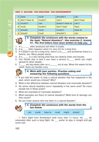 L UNIT 4. NATURE. THE WEATHER. THE ENVIRONMENT
162
ESSON42
3 have must shouldn’t can
4 don’t have to mustn’t can’t don’t have
5 mustn’t can doesn’t have to can’t
6 must mustn’t don’t have have
7 should must mustn’t have to
8 should must shouldn’t can
3. Complete the sentences with the words related to
the topic œNatural disastersB. Use exercise 2, lesson
41. The first letters have been written to help you.
1. A v_______ often produces ash when it erupts.
2. A w_____ often happens when it’s very hot for a long time.
3. If it doesn’t rain for a long time, there’s a d_____ and sometimes there’s a
famine, too. Many people starve.
4. A h______ is a very strong wind that can destroy trees and houses.
5. You should stay in bed if you have a serious d_____ which you might
spread to other people.
6. T_____ are big waves after an e_______ out at sea. When the waves hit the
coast, there are terrible ruins.
4. Work with your partner. Practise asking and
answering the following questions.
1. If you had the power to stop a natural disaster that has happened in the
past, which would you choose? Why?
2. What is the difference between natural disasters and manmade disasters?
3. Do some natural disasters occur repeatedly in the same area? Do many
people live in these areas?
4. What are examples of manmade disasters?
5. What examples are there of natural disasters? What kind of damage can
they cause?
6. Do you know anyone who has been in a natural disaster?
5. Complete the sentences with the words from the
box below.
can could have to must might should
1. Ted’s flight from Amsterdam took more than 11 hours. He ____ be
exhausted after such a long flight. He ___ prefer to stay in tonight and get
some rest.
 