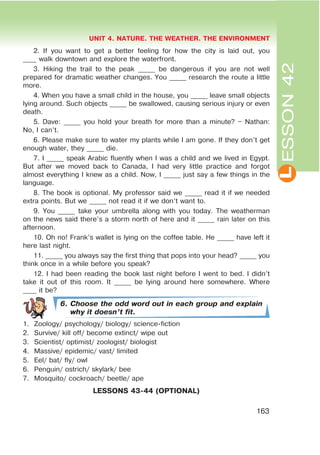L
UNIT 4. NATURE. THE WEATHER. THE ENVIRONMENT
163
ESSON42
2. If you want to get a better feeling for how the city is laid out, you
____ walk downtown and explore the waterfront.
3. Hiking the trail to the peak _____ be dangerous if you are not well
prepared for dramatic weather changes. You _____ research the route a little
more.
4. When you have a small child in the house, you _____ leave small objects
lying around. Such objects _____ be swallowed, causing serious injury or even
death.
5. Dave: _____ you hold your breath for more than a minute? – Nathan:
No, I can’t.
6. Please make sure to water my plants while I am gone. If they don’t get
enough water, they _____ die.
7. I _____ speak Arabic fluently when I was a child and we lived in Egypt.
But after we moved back to Canada, I had very little practice and forgot
almost everything I knew as a child. Now, I _____ just say a few things in the
language.
8. The book is optional. My professor said we _____ read it if we needed
extra points. But we _____ not read it if we don’t want to.
9. You _____ take your umbrella along with you today. The weatherman
on the news said there’s a storm north of here and it _____ rain later on this
afternoon.
10. Oh no! Frank’s wallet is lying on the coffee table. He _____ have left it
here last night.
11. _____ you always say the first thing that pops into your head? _____ you
think once in a while before you speak?
12. I had been reading the book last night before I went to bed. I didn’t
take it out of this room. It _____ be lying around here somewhere. Where
____ it be?
6. Choose the odd word out in each group and explain
why it doesn’t fit.
1. Zoology/ psychology/ biology/ science-fiction
2. Survive/ kill off/ become extinct/ wipe out
3. Scientist/ optimist/ zoologist/ biologist
4. Massive/ epidemic/ vast/ limited
5. Eel/ bat/ fly/ owl
6. Penguin/ ostrich/ skylark/ bee
7. Mosquito/ cockroach/ beetle/ ape
LESSONS 43-44 (OPTIONAL)
 