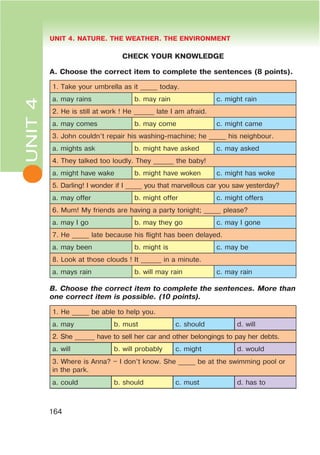 L UNIT 4. NATURE. THE WEATHER. THE ENVIRONMENT
164
CHECK YOUR KNOWLEDGE
A. Choose the correct item to complete the sentences (8 points).
1. Take your umbrella as it _____ today.
a. may rains b. may rain c. might rain
2. He is still at work ! He ______ late I am afraid.
a. may comes b. may come c. might came
3. John couldn’t repair his washing-machine; he _____ his neighbour.
a. mights ask b. might have asked c. may asked
4. They talked too loudly. They ______ the baby!
a. might have wake b. might have woken c. might has woke
5. Darling! I wonder if I _____ you that marvellous car you saw yesterday?
a. may offer b. might offer c. might offers
6. Mum! My friends are having a party tonight; _____ please?
a. may I go b. may they go c. may I gone
7. He _____ late because his flight has been delayed.
a. may been b. might is c. may be
8. Look at those clouds ! It ______ in a minute.
a. mays rain b. will may rain c. may rain
B. Choose the correct item to complete the sentences. More than
one correct item is possible. (10 points).
1. He _____ be able to help you.
a. may b. must c. should d. will
2. She ______ have to sell her car and other belongings to pay her debts.
a. will b. will probably c. might d. would
3. Where is Anna? – I don’t know. She _____ be at the swimming pool or
in the park.
a. could b. should c. must d. has to
UNIT4
 