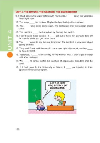 L
UNIT 4. THE NATURE. THE WEATHER. THE ENVIRONMENT
166
UNIT4
9. If I had gone white water rafting with my friends, I _____ down the Colorado
River right now.
10. The lamp _____ be broken. Maybe the light bulb just burned out.
11. You _____ take along some cash. The restaurant may not accept credit
cards.
12. The machine _____ be turned on by flipping this switch.
13. I can’t stand these people - I _____ get out of here. I’m going to take off
for a while while you get rid of them.
14. You _____ forget to pay the rent tomorrow. The landlord is very strict about
paying on time.
15. Terry and Frank said they would come over right after work, so they _____
be here by 6:00.
16. Yesterday, I _____ cram all day for my French final. I didn’t get to sleep
until after midnight.
17. We _____ no longer suffer the injustice of oppression! Freedom shall be
ours!
18. If I had gone to the University of Miami, I _____ participated in their
Spanish immersion program.
 