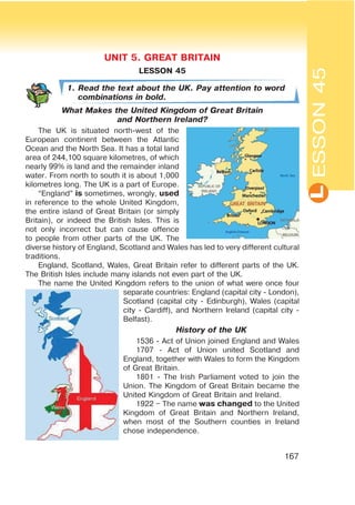 L
167
LESSON 45
1. Read the text about the UK. Pay attention to word
combinations in bold.
What Makes the United Kingdom of Great Britain
and Northern Ireland?
The UK is situated north-west of the
European continent between the Atlantic
Ocean and the North Sea. It has a total land
area of 244,100 square kilometres, of which
nearly 99% is land and the remainder inland
water. From north to south it is about 1,000
kilometres long. The UK is a part of Europe.
“England” is sometimes, wrongly, used
in reference to the whole United Kingdom,
the entire island of Great Britain (or simply
Britain), or indeed the British Isles. This is
not only incorrect but can cause offence
to people from other parts of the UK. The
diverse history of England, Scotland and Wales has led to very different cultural
traditions.
England, Scotland, Wales, Great Britain refer to different parts of the UK.
The British Isles include many islands not even part of the UK.
The name the United Kingdom refers to the union of what were once four
separate countries: England (capital city - London),
Scotland (capital city - Edinburgh), Wales (capital
city - Cardiff), and Northern Ireland (capital city -
Belfast).
History of the UK
1536 - Act of Union joined England and Wales
1707 - Act of Union united Scotland and
England, together with Wales to form the Kingdom
of Great Britain.
1801 - The Irish Parliament voted to join the
Union. The Kingdom of Great Britain became the
United Kingdom of Great Britain and Ireland.
1922 – The name was changed to the United
Kingdom of Great Britain and Northern Ireland,
when most of the Southern counties in Ireland
chose independence.
ESSON45
UNIT 5. GREAT BRITAIN
 