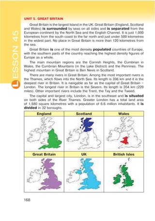 L UNIT 5. GREAT BRITAIN
168
Great Britain is the largest Island in the UK. Great Britain (England, Scotland
and Wales) is surrounded by seas on all sides and is separated from the
European continent by the North Sea and the English Channel. It is just 1,000
kilometres from the south coast to the far north and just under 500 kilometres
in the widest part. No place in Great Britain is more than 120 kilometres from
the sea.
Great Britain is one of the most densely populated countries of Europe,
with the southern parts of the country reaching the highest density figures of
Europe as a whole.
The main mountain regions are the Cornish Heights, the Cumbrian in
Wales, the Cumbrian Mountains (in the Lake District) and the Pennines. The
highest mountain in Great Britain is Ben Nevis in Scotland.
There are many rivers in Great Britain. Among the most important rivers is
the Thames, which flows into the North Sea. Its length is 336 km and it is the
deepest river in Britain. It is navigable as far as the capital of Great Britain –
London. The longest river in Britain is the Severn. Its length is 354 km (220
miles). Other important rivers include the Trent, the Tay and the Tweed.
The capital and largest city, London, is in the southeast and is situated
on both sides of the River Thames. Greater London has a total land area
of 1,580 square kilometres with a population of 6.6 million inhabitants. It is
divided in 32 boroughs.
England Scotland Wales
Great Britain UK British Isles
ESSON45
 