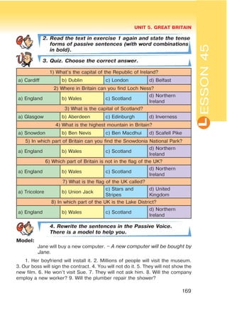L
UNIT 5. GREAT BRITAIN
169
ESSON45
2. Read the text in exercise 1 again and state the tense
forms of passive sentences (with word combinations
in bold).
3. Quiz. Choose the correct answer.
1) What’s the capital of the Republic of Ireland?
a) Cardiff b) Dublin c) London d) Belfast
2) Where in Britain can you find Loch Ness?
a) England b) Wales c) Scotland
d) Northern
Ireland
3) What is the capital of Scotland?
a) Glasgow b) Aberdeen c) Edinburgh d) Inverness
4) What is the highest mountain in Britain?
a) Snowdon b) Ben Nevis c) Ben Macdhui d) Scafell Pike
5) In which part of Britain can you find the Snowdonia National Park?
a) England b) Wales c) Scotland
d) Northern
Ireland
6) Which part of Britain is not in the flag of the UK?
a) England b) Wales c) Scotland
d) Northern
Ireland
7) What is the flag of the UK called?
a) Tricolore b) Union Jack
c) Stars and
Stripes
d) United
Kingdom
8) In which part of the UK is the Lake District?
a) England b) Wales c) Scotland
d) Northern
Ireland
4. Rewrite the sentences in the Passive Voice.
There is a model to help you.
Model:
Jane will buy a new computer. – A new computer will be bought by
Jane.
1. Her boyfriend will install it. 2. Millions of people will visit the museum.
3. Our boss will sign the contract. 4. You will not do it. 5. They will not show the
new film. 6. He won’t visit Sue. 7. They will not ask him. 8. Will the company
employ a new worker? 9. Will the plumber repair the shower?
 