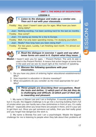 L
17
UNIT 1. THE WORLD OF OCCUPATIONS
LESSON 6
1. Listen to the dialogue and make up a similar one.
Then act it out with your classmate.
Freddy: Hey, Joan! I haven’t seen you for ages. What have you been
doing lately?
Joan: Nothing exciting. I’ve been working hard for the last six months.
Freddy: How come?
Joan: I’m saving up money for a trip to Europe.
Freddy: Well, I’ve only been spending money. I’m studying journalism.
Joan: Really? How long have you been doing that?
Freddy: For two years. Luckily, I am finishing next month. I’m almost out
of money.
2. Read the dialogue in exercise 1 again and say what
tense forms are used in it. Explain what they mean.
Model: I haven’t seen you for ages. – Present Perfect. The verb to see is
used in the Present Perfect. It means that action began at some time
in the past and we see its result right at the moment of speaking.
3. Discuss the following questions with your
classmates.
1. Do you have any plans of entering higher educational establishments?
Why?
2. How important is education in Ukraine nowadays?
3. What occupations do you consider as the most appropriate for you?
Why?
4. Three people are describing their occupations. Read
the texts and define: 1) which part of the job they do
is challenging and difficult; 2) which part of their job
is rewarding and pleasant.
1. My name is Steven Lee and I am a firefighter. It sounds pretty obvious,
but in my job, the biggest challenge is to go into a burning building that’s full
of smoke when you can hardly see a few centimetres in front of you. It’s really
difficult – especially when you know there are people in there, and it’s your job
to get them out. Once you get someone out safely, then you feel really great
and you forget how dangerous the work is.
2. My name is Brenda Fox and I am a psychologist. Maybe the biggest
challenge for me is listening to people when they talk about their problems all
ESSON6
 