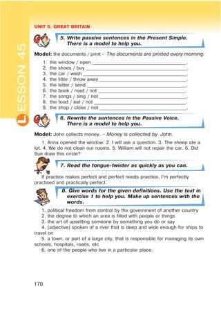 L UNIT 5. GREAT BRITAIN
170
ESSON45
5. Write passive sentences in the Present Simple.
There is a model to help you.
Model: the documents / print - The documents are printed every morning.
1. the window / open ________________________________________.
2. the shoes / buy ___________________________________________.
3. the car / wash ____________________________________________.
4. the litter / throw away _____________________________________.
5. the letter / send __________________________________________.
6. the book / read / not _____________________________________.
7. the songs / sing / not _____________________________________.
8. the food / eat / not _______________________________________.
9. the shop / close / not _____________________________________.
6. Rewrite the sentences in the Passive Voice.
There is a model to help you.
Model: John collects money. – Money is collected by John.
1. Anna opened the window. 2. I will ask a question. 3. The sheep ate a
lot. 4. We do not clean our rooms. 5. William will not repair the car. 6. Did
Sue draw this circle?
7. Read the tongue-twister as quickly as you can.
If practice makes perfect and perfect needs practice, I’m perfectly
practised and practically perfect.
8. Give words for the given definitions. Use the text in
exercise 1 to help you. Make up sentences with the
words.
1. political freedom from control by the government of another country
2. the degree to which an area is filled with people or things
3. the art of upsetting someone by something you do or say
4. (adjective) spoken of a river that is deep and wide enough for ships to
travel on
5. a town, or part of a large city, that is responsible for managing its own
schools, hospitals, roads, etc
6. one of the people who live in a particular place.
 