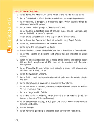 L UNIT 5. GREAT BRITAIN
172
ESSON46
D is for dome, the Millennium Dome which is the world’s largest dome.
E is for Eisteddfod, a Welsh festival which features storytelling contest.
F is for folklore, a boggart, a household spirit which causes things to
disappear and milk to sour.
G is for Gaelic, the language spoken by the Scots.
H is for haggis, a Scottish dish of ground meat, spices, oatmeal, and
onions boiled in a sheep’s stomach.
I is for island (Great Britain is the largest of the British Isles).
J is for Jutes, the Germanic tribe that settled in early Great Britain.
K is for kilt, a traditional dress of Scottish men.
L is for lorry, the British word for truck.
M is for moorland ponies, wild ponies that live in the moors of Great Britain.
N is for the nations of Scotland and Wales that are included in Great
Britain.
O is for the obelisk in London that is made of red granite and stands about
68 feet high, weighs about 180 tons and is inscribed with Egyptian
hieroglyphs.
P is for Piccadilly Circus, which isn’t actually a circus with clowns and
acrobats but a traffic circle.
Q is for the Queen of England.
R is for Robin Hood, the legendary hero that stole from the rich to give to
the poor.
S is for Stonehenge, a mysterious arrangement of stones.
T is for the tower of London, a medieval stone fortress where the British
Crown jewels are kept.
U is for underground in Britain.
V is for the name of Victoria, which evokes a lot of national pride, for
instance the term Victorian England.
W is for Westminster Abbey, a 900 year old church where many famous
Britons are buried.
X marks the spot.
Y is for Yorkshire pudding, a breadlike dish served with roast beef.
 