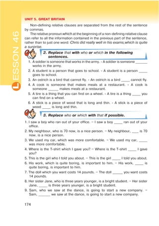 L UNIT 5. GREAT BRITAIN
174
ESSON46
Non-defining relative clauses are separated from the rest of the sentence
by commas.
The relative pronoun which at the beginning of a non-defining relative clause
can refer to all the information contained in the previous part of the sentence,
rather than to just one word: Chris did really well in his exams,which is quite
a surprise.
2. Replace that with who or which in the following
sentences.
1. A soldier is someone that works in the army. - A soldier is someone _______
works in the army.
2. A student is a person that goes to school. - A student is a person _____
goes to school.
3. An ostrich is a bird that cannot fly. - An ostrich is a bird _____ cannot fly.
4. A cook is someone that makes meals at a restaurant. - A cook is
someone ______ makes meals at a restaurant.
5. A tire is a thing that you can find on a wheel. - A tire is a thing _____ you
can find on a wheel.
6. A stick is a piece of wood that is long and thin. - A stick is a piece of
wood _____ is long and thin.
3. Replace who or which with that if possible.
1. I saw a boy who ran out of your office. – I saw a boy _____ ran out of your
office.
2. My neighbour, who is 70 now, is a nice person. – My neighbour, ____ is 70
now, is a nice person.
3. We used my car, which was more comfortable. – We used my car, _____
was more comfortable.
4. Where is the T-shirt which I gave you? – Where is the T-shirt _____ I gave
you?
5. This is the girl who I told you about. – This is the girl _____ I told you about.
6. His work, which is quite boring, is important to him. – His work, _____ is
quite boring, is important to him.
7. The doll which you want costs 14 pounds. – The doll ______ you want costs
14 pounds.
8. Her sister Jane, who is three years younger, is a bright student. – Her sister
Jane, _____ is three years younger, is a bright student.
9. Sam, who we saw at the dance, is going to start a new company. –
Sam, _______ we saw at the dance, is going to start a new company.
 