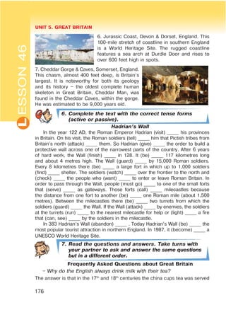 L UNIT 5. GREAT BRITAIN
176
ESSON46
6. Jurassic Coast, Devon & Dorset, England. This
100-mile stretch of coastline in southern England
is a World Heritage Site. The rugged coastline
features a sea arch at Durdle Door and rises to
over 600 feet high in spots.
7. Cheddar Gorge & Caves, Somerset, England.
This chasm, almost 400 feet deep, is Britain’s
largest. It is noteworthy for both its geology
and its history – the oldest complete human
skeleton in Great Britain, Cheddar Man, was
found in the Cheddar Caves, within the gorge.
He was estimated to be 9,000 years old.
6. Complete the text with the correct tense forms
(active or passive).
Hadrian’s Wall
In the year 122 AD, the Roman Emperor Hadrian (visit) _____ his provinces
in Britain. On his visit, the Roman soldiers (tell) _____ him that Pictish tribes from
Britain’s north (attack) _____ them. So Hadrian (give) _____ the order to build a
protective wall across one of the narrowest parts of the country. After 6 years
of hard work, the Wall (finish) _____ in 128. It (be) _____ 117 kilometres long
and about 4 metres high. The Wall (guard) _____ by 15,000 Roman soldiers.
Every 8 kilometres there (be) _____ a large fort in which up to 1,000 soldiers
(find) _____ shelter. The soldiers (watch) _____ over the frontier to the north and
(check) _____ the people who (want) _____ to enter or leave Roman Britain. In
order to pass through the Wall, people (must go) _____ to one of the small forts
that (serve) _____ as gateways. Those forts (call) _____ milecastles because
the distance from one fort to another (be) _____ one Roman mile (about 1,500
metres). Between the milecastles there (be) _____ two turrets from which the
soldiers (guard) _____ the Wall. If the Wall (attack) _____ by enemies, the soldiers
at the turrets (run) _____ to the nearest milecastle for help or (light) _____ a fire
that (can, see) _____ by the soldiers in the milecastle.
In 383 Hadrian’s Wall (abandon) _____ . Today Hadrian’s Wall (be) _____ the
most popular tourist attraction in northern England. In 1987, it (become) _____ a
UNESCO World Heritage Site.
7. Read the questions and answers. Take turns with
your partner to ask and answer the same questions
but in a different order.
Frequently Asked Questions about Great Britain
– Why do the English always drink milk with their tea?
The answer is that in the 17th
and 18th
centuries the china cups tea was served
 