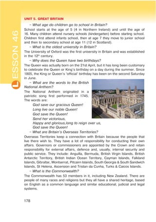 L UNIT 5. GREAT BRITAIN
178
ESSON46
– What age do children go to school in Britain?
School starts at the age of 5 (4 in Northern Ireland) and until the age of
16. Many children attend nursery schools (kindergarten) before starting school.
Children first attend infants school, then at age 7 they move to junior school
and then to secondary school at age 11 (12 in Scotland).
– What is the oldest university in Britain?
The University of Oxford was the first university in Britain and was established
in the 12th
century.
– Why does the Queen have two birthdays?
The Queen was actually born on the 21st April, but it has long been customary
to celebrate the Queen or King’s birthday on a day during the summer. Since
1805, the King or Queen’s ‘official’ birthday has been on the second Saturday
in June.
– What are the words to the British
National Anthem?
The National Anthem originated in a
patriotic song first performed in 1745.
The words are:
God save our gracious Queen!
Long live our noble Queen!
God save the Queen!
Send her victorious,
Happy and glorious,long to reign over us,
God save the Queen!
– What are Britain’s Overseas Territories?
Overseas Territories keep a connection with Britain because the people that
live there wish to. They have a lot of responsibility for conducting their own
affairs. Governors or commissioners are appointed by the Crown and retain
responsibility for external affairs, defence and, usually, internal security and
public service. They include: Anguilla, Bermuda, British Virgin Islands, British
Antarctic Territory, British Indian Ocean Territory, Cayman Islands, Falkland
Islands, Gibraltar, Montserrat, Pitcairn Islands, South Georgia & South Sandwich
Islands, St Helena, Ascension and Tristan da Cunha, Turks & Caicos Islands.
– What is the Commonwealth?
The Commonwealth has 53 members in it, including New Zealand. There are
people of many races and religions but they all have a shared heritage, based
on English as a common language and similar educational, judicial and legal
systems.
 