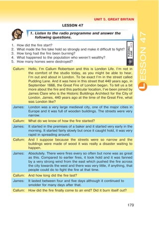 L
UNIT 5. GREAT BRITAIN
179
ESSON47
LESSON 47
1. Listen to the radio programme and answer the
following questions.
1. How did the fire start?
2. What made the fire take hold so strongly and make it difficult to fight?
3. How long had the fire been burning?
4. What happened to the population who weren’t wealthy?
5. How many homes were destroyed?
Callum: Hello, I’m Callum Robertson and this is London Life. I’m not in
the comfort of the studio today, as you might be able to hear,
I’m out and about in London. To be exact I’m in the street called
Pudding Lane. And it was here in this street that 440 years ago, in
September 1666, the Great Fire of London began. To tell us a bit
more about the fire and this particular location, I’ve been joined by
James Clare who is the Historic Buildings Architect for the City of
London. James, 440 years ago at the time of the Great Fire, what
was London like?
James: London was a very large medieval city, one of the major cities in
Europe and it was full of wooden buildings. The streets were very
narrow.
Callum: What do we know of how the fire started?
James: It started in the premises of a baker and it started very early in the
morning. It started fairly slowly but once it caught hold, it was very
rapid in spreading around.
Callum: And I suppose because the streets were so narrow and the
buildings were made of wood it was really a disaster waiting to
happen.
James: Absolutely. There were fires every so often but none was as great
as this. Compared to earlier fires, it took hold and it was fanned
by a very strong wind from the east which pushed the fire across
the city towards the west and there was very little, if anything, that
people could do to fight the fire at that time.
Callum: And how long did the fire last?
James: It lasted between four and five days although it continued to
smolder for many days after that.
Callum: How did the fire finally come to an end? Did it burn itself out?
 