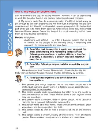 L
18
UNIT 1. THE WORLD OF OCCUPATIONS
day. At the end of the day I’m usually worn out. At times, it can be depressing
as well. On the other hand, I see that my patients make real progress.
3. My name is Kevin Den. As a camp counselor, it’s difficult to find a way to
get through to kids with problems and win their trust. Sometimes kids are very
suspicious and find it hard to trust an adult – even a young adult. So the hardest
part of my job is to make them open up. Once you’ve done that, they almost
become different people. One of the things I find most rewarding is that I see
them as they develop confidence.
Model: Firefighter:
challenging and difficult – to enter a burning building that is full
of smoke; to find people in the burning place; – rewarding and
pleasant – to rescue people and save lives;
5. Read the text in exercise 4 again and suggest the
most challenging and rewarding things for the
following occupations: a police officer, a teacher,
a doctor, a journalist, a driver. Use the model in
exercise 4.
6. Read the following tongue-twister as quickly as you
can.
The enthusiasm that Theresa Thomas told of took the terribly thin
thirty-year-old Turkish thespian Theseus Thurber completely by surprise.
7. Read job descriptions and write down the
occupations.
1. This person puts things together. He or she often should work in
shifts. Such workers usually work in a factory, on an assembly line. –
assembly line factory worker.
2. This person usually works on weekdays, but often he or she needs to
work on weekends as well. These workers have a cash register which
they use in a shop.
3. This person wears a uniform, often of green colour. He is usually a
man. He has a gun and defends his own country.
4. This person works at or near home. These workers drive a tractor, grow
vegetables, and have animals in the field.
5. This person needs to walk or ride a bicycle a lot. He or she delivers
mail.
6. This person wears a uniform, usually of white colour. He or she feeds
people. These workers usually work in a kitchen and cook there.
ESSON6
 