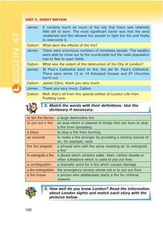 L UNIT 5. GREAT BRITAIN
180
ESSON47
James: It certainly burnt so much of the city that there was relatively
little left to burn. The most significant factor was that the wind
weakened and this allowed the people to fight the fire and finally
to overcome it.
Callum: What were the effects of the fire?
James: There were enormous numbers of homeless people. The wealthy
were able to move out to the countryside but the main population
had to flee to open fields.
Callum: What was the extent of the destruction of the City of London?
James: St Paul’s Cathedral went on fire, the old St. Paul’s Cathedral.
There were some 13 or 14 thousand houses and 87 churches
burnt out.
Callum: James Clare, thank you very much.
James: Thank you very much, Callum.
Callum: Well, that’s all from this special edition of London Life from
Pudding Lane.
2. Match the words with their definitions. Use the
dictionary if necessary.
to fan the flames a large destructive fire
to put out a fire an area which is cleared of things that can burn to stop
a fire from spreading
a blaze to stop a fire from burning
an arsonist to make a fire stronger by providing a moving source of
air, for example, wind
the fire brigade a phrasal verb with the same meaning as ‘to extinguish
a fire’
to extinguish a fire a device which contains water, foam, carbon dioxide or
other substance which is used to put out fires
a conflagration a dramatic word for a fire which causes damage
a fire extinguisher the emergency service whose job is to put out fires
a fire break a person who deliberately starts a fire for criminal
reasons
3. How well do you know London? Read the information
about London sights and match each story with the
pictures below.
 