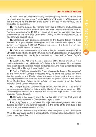 L
UNIT 5. GREAT BRITAIN
181
A. The Tower of London has a very interesting story behind it. It was built
by a man who was not even English, William of Normandy. William ordered
that this would be the “symbol of his power, a fortress for his defence, and a
prison for his enemies».
B. This bridge across the Thames River has a colourful and continuous
history that dates back to Roman times. The first London Bridge was built by
Romans sometime after 43 AD and some of its wooden remains have been
uncovered on the north side of the river. During its life the wooden structure
was renewed several times.
C. Containing such priceless antiquities as the Rosetta Stone, the Elgin
Marbles, an original copy of the Magna Carta, the Lindisfarne Gospels and the
Sutton Hoo treasure, the British Museum is considered to be in the first rank
among the world’s great museums.
D. Only about seven tenths of a mile in length, running between Oxford
Street to the south and Regent’s Park to the north, Baker Street enjoys a fame
and name recognition thanks to a fabulous hero from Arthur Conan Doyle’s
stories.
E. Westminster Abbey is the most beautiful of the Gothic churches in the
capital and was founded by Edward the Confessor in the 11th
century. All coronations
have taken place here since William the Conqueror. And most British monarchs
from Henry III to George II were buried here.
F. Built in 1703 years ago by the "man who was the Duke of Buckingham"
at that time. When George III became king, he liked the palace so much
that he bought it, and English kings and queens have lived in it ever since.
Buckingham Palace is attended night and day by special troops of the British
Army. Buckingham Palace is the official London residence of the British
monarch since Queen Victoria in 1837.
G. Trafalgar Square, London’s most famous, was laid out in 1829 to 1841
to commemorate Nelson’s victory at the Battle of the same name in 1805.
Dominating the square, on a column that is 185 feet high, is the 17 foot high
statue of Nelson himself.
H. Harrods is the place to come to buy that chic green bag that wraps all
purchases made here from a Chelsea bun to a grand piano.
I. Piccadilly Circus is London’s hub. Five major roads converge here – most of the
theatres are within a few hundred yards of it. In the centre of the area there is the
statue of Eros which was unveiled in 1893.
J. St Paul’s, London’s city cathedral was designed by Sir Christopher
Wren. The work was started 9 years after the medieval church had been burnt
down in the Great Fire.
ESSON47
 