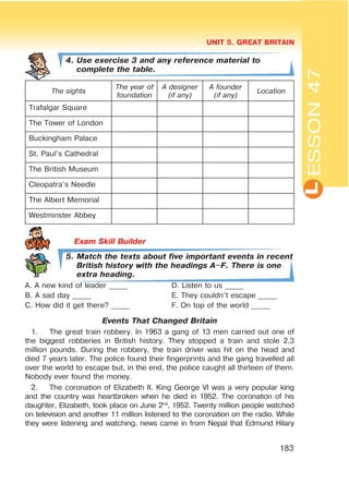L
UNIT 5. GREAT BRITAIN
183
ESSON47
4. Use exercise 3 and any reference material to
complete the table.
The sights
The year of
foundation
A designer
(if any)
A founder
(if any)
Location
Trafalgar Square
The Tower of London
Buckingham Palace
St. Paul’s Cathedral
The British Museum
Cleopatra’s Needle
The Albert Memorial
Westminster Abbey
5. Match the texts about five important events in recent
British history with the headings A$F. There is one
extra heading.
A. A new kind of leader _____ D. Listen to us _____
B. A sad day _____ E. They couldn’t escape _____
C. How did it get there? _____ F. On top of the world _____
Events That Changed Britain
1. The great train robbery. In 1963 a gang of 13 men carried out one of
the biggest robberies in British history. They stopped a train and stole 2,3
million pounds. During the robbery, the train driver was hit on the head and
died 7 years later. The police found their fingerprints and the gang travelled all
over the world to escape but, in the end, the police caught all thirteen of them.
Nobody ever found the money.
2. The coronation of Elizabeth II. King George VI was a very popular king
and the country was heartbroken when he died in 1952. The coronation of his
daughter, Elizabeth, took place on June 2nd
, 1952. Twenty million people watched
on television and another 11 million listened to the coronation on the radio. While
they were listening and watching, news came in from Nepal that Edmund Hilary
 