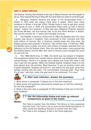 L UNIT 5. GREAT BRITAIN
184
ESSON47
and Sherpa Tensing had climbed to the top of Mount Everest, the first people to
do so. They reached the top on May 29th
but news took four days to come through.
3. Margaret Thatcher became the leader of the Conservative Party in
Britain in 1975 when the Labour Party were in power. There were many
problems in Britain in the late 1970s. People found it hard to get jobs, prices
were going up and, in 1979, the Conservative Party came up with a famous
slogan: “Labour isn’t working”. In May that year, Margaret Thatcher became
the Prime Minister, the first woman ever to be the Prime Minister in Britain.
She led the country for 11 years and changed it forever.
4. The Beatles in America. At the end of 1963, the Beatles were the most
popular pop group in England. Fans screamed at their concerts and they
sold millions of records. But, in America, nobody knew who they were. No
English groups were popular in America. Two months later, in February 1964,
the Beatles were number one there and millions of people watched them on
television on the Ed Sullivan show. Over the next few years, many groups like
the Rolling Stones and the Who also went to America and changed the world
of rock and roll.
5. The 1966 World Cup. In 1966, the world cup was played in England.
The excitement started four months before when the cup disappeared. A dog,
named Pickles, found it in a garden and nobody ever knew who took it and
how it got into the garden. When the football started, England made it to the
final against their old enemies, West Germany. It was an exciting match with
6 goals altogether, England winning 4-2. Just before the last goal, some fans
started running onto the pitch. The commentator famously said: “They think
it’s all over” and then, when the goal went in he continued: “It is now”.
6. After-task reflection. Answer the questions.
1. What words in paragraph 3 helped you to find the matching?
2. What words and grammar phenomenon helped you to find the matching
for the first paragraph?
3. What is the main idea in paragraph 5? Did knowing it help you to find the
extra heading?
7. Use the information below and make up relevant
comparisons as given in the model.
Model:
The Tube is quicker than the Airbus. The Airbus is more expensive
than the Tube. The Tube is not as quick as the Heathrow Express. In
other words the Heathrow Express is quicker than the Tube.
The Tube is the cheapest. A taxi is the most expensive.
 