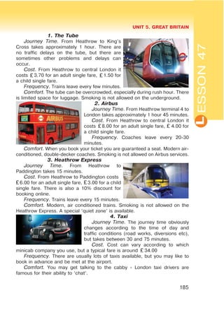 L
UNIT 5. GREAT BRITAIN
185
ESSON47
1. The Tube
Journey Time. From Heathrow to King’s
Cross takes approximately 1 hour. There are
no traffic delays on the tube, but there are
sometimes other problems and delays can
occur.
Cost. From Heathrow to central London it
costs 3.70 for an adult single fare, 1.50 for
a child single fare.
Frequency. Trains leave every few minutes.
Comfort. The tube can be overcrowded, especially during rush hour. There
is limited space for luggage. Smoking is not allowed on the underground.
2. Airbus
Journey Time. From Heathrow terminal 4 to
London takes approximately 1 hour 45 minutes.
Cost. From Heathrow to central London it
costs 8.00 for an adult single fare, 4.00 for
a child single fare.
Frequency. Coaches leave every 20-30
minutes.
Comfort. When you book your ticket you are guaranteed a seat. Modern air-
conditioned, double-decker coaches. Smoking is not allowed on Airbus services.
3. Heathrow Express
Journey Time. From Heathrow to
Paddington takes 15 minutes.
Cost. From Heathrow to Paddington costs
6.00 for an adult single fare, 3.00 for a child
single fare. There is also a 10% discount for
booking online.
Frequency. Trains leave every 15 minutes.
Comfort. Modern, air conditioned trains. Smoking is not allowed on the
Heathrow Express. A special ‘quiet zone’ is available.
4. Taxi
Journey Time. The journey time obviously
changes according to the time of day and
traffic conditions (road works, diversions etc),
but takes between 30 and 75 minutes.
Cost. Cost can vary according to which
minicab company you use, but a typical fare is around 34.00
Frequency. There are usually lots of taxis available, but you may like to
book in advance and be met at the airport.
Comfort. You may get talking to the cabby - London taxi drivers are
famous for their ability to ‘chat’.
 