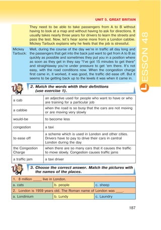L
UNIT 5. GREAT BRITAIN
187
ESSON48
They need to be able to take passengers from A to B without
having to look at a map and without having to ask for directions. It
usually takes nearly three years for drivers to learn the streets and
pass the test. Now, let’s hear some more from a London cabbie.
Mickey Tarbuck explains why he feels that the job is stressful.
Mickey
Tarbuck:
Well, during the course of the day we’re in traffic all day long and
the passengers that get into the back just want to get from A to B as
quickly as possible and sometimes they put you in a position where
as soon as they get in they say “I’ve got 15 minutes to get there”
and straightaway you’re under pressure to get ‘em there. It’s not
easy, with the road conditions now. When the congestion charge
first came in, it worked, it was good, the traffic did ease off. But it
seems to be getting back up to the levels it was when it came in.
2. Match the words whith their definitions
(use exercise 1).
a cab
an adjective used for people who want to have or who
are training for a particular job
a cabbie
when the road is so busy that the cars are not moving
or are moving very slowly
would-be to become less
congestion a taxi
to ease off
a scheme which is used in London and other cities.
Drivers have to pay to drive their cars in central
London during the day
the Congestion
Charge
when there are so many cars that it causes the traffic
to move slowly. Congestion causes traffic jams
a traffic jam a taxi driver
3. Choose the correct answer. Match the pictures with
the names of the places.
1. 8 million _____ live in London.
a. cats b. people c. sheep
2. London is 1959 years old. The Roman name of London was ____.
a. Londinium b. Lundy c. Laundry
 
