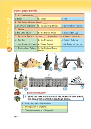 L UNIT 5. GREAT BRITAIN
188
ESSON48
3. A London bus is _____.
a. black b. yellow c. red
4. The Prime Minister lives in _____.
a. St. Paul’s Cathedral b. 10 Downing Street c. Buckingham Palace
5. This is _____.
a. the Eiffel Tower b. the Devil’s Wheel c. the London Eye
6. From the Eye you can see _____ (more than one answer is possible).
a. Big Ben b. the Pyramids c. Nelson Column
d. the Statue of Liberty e. Tower Bridge f. the Tower of London
g. Buckingham Palace h. the Sydney Opera
House
4. Read the text about cultural life in Britain and match
the paragraphs with the headings below.
A. Changing national traditions.
B. Immigration in England.
C. The changing face of England.
1
2
3 4
5
6 7
8
 
