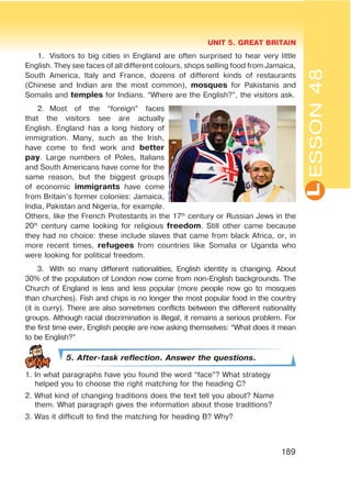 L
UNIT 5. GREAT BRITAIN
189
1. Visitors to big cities in England are often surprised to hear very little
English. They see faces of all different colours, shops selling food from Jamaica,
South America, Italy and France, dozens of different kinds of restaurants
(Chinese and Indian are the most common), mosques for Pakistanis and
Somalis and temples for Indians. “Where are the English?”, the visitors ask.
2. Most of the “foreign” faces
that the visitors see are actually
English. England has a long history of
immigration. Many, such as the Irish,
have come to find work and better
pay. Large numbers of Poles, Italians
and South Americans have come for the
same reason, but the biggest groups
of economic immigrants have come
from Britain’s former colonies: Jamaica,
India, Pakistan and Nigeria, for example.
Others, like the French Protestants in the 17th
century or Russian Jews in the
20th
century came looking for religious freedom. Still other came because
they had no choice: these include slaves that came from black Africa, or, in
more recent times, refugees from countries like Somalia or Uganda who
were looking for political freedom.
3. With so many different nationalities, English identity is changing. About
30% of the population of London now come from non-English backgrounds. The
Church of England is less and less popular (more people now go to mosques
than churches). Fish and chips is no longer the most popular food in the country
(it is curry). There are also sometimes conflicts between the different nationality
groups. Although racial discrimination is illegal, it remains a serious problem. For
the first time ever, English people are now asking themselves: “What does it mean
to be English?”
5. After-task reflection. Answer the questions.
1. In what paragraphs have you found the word “face”? What strategy
helped you to choose the right matching for the heading C?
2. What kind of changing traditions does the text tell you about? Name
them. What paragraph gives the information about those traditions?
3. Was it difficult to find the matching for heading B? Why?
ESSON48
 