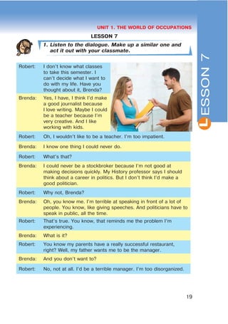 L
19
UNIT 1. THE WORLD OF OCCUPATIONS
LESSON 7
1. Listen to the dialogue. Make up a similar one and
act it out with your classmate.
Robert: I don’t know what classes
to take this semester. I
can’t decide what I want to
do with my life. Have you
thought about it, Brenda?
Brenda: Yes, I have, I think I’d make
a good journalist because
I love writing. Maybe I could
be a teacher because I’m
very creative. And I like
working with kids.
Robert: Oh, I wouldn’t like to be a teacher. I’m too impatient.
Brenda: I know one thing I could never do.
Robert: What’s that?
Brenda: I could never be a stockbroker because I’m not good at
making decisions quickly. My History professor says I should
think about a career in politics. But I don’t think I’d make a
good politician.
Robert: Why not, Brenda?
Brenda: Oh, you know me. I’m terrible at speaking in front of a lot of
people. You know, like giving speeches. And politicians have to
speak in public, all the time.
Robert: That’s true. You know, that reminds me the problem I’m
experiencing.
Brenda: What is it?
Robert: You know my parents have a really successful restaurant,
right? Well, my father wants me to be the manager.
Brenda: And you don’t want to?
Robert: No, not at all. I’d be a terrible manager. I’m too disorganized.
ESSON7
 